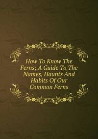 How To Know The Ferns; A Guide To The Names, Haunts And Habits Of Our Common Ferns