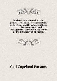 Business administration; the principles of business organization and system, and the actual methods of business operation and management; based on a . delivered at the University of Michigan