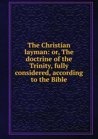 The Christian layman: or, The doctrine of the Trinity, fully considered, according to the Bible