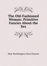 The Old-Fashioned Woman: Primitive Fancies About the Sex