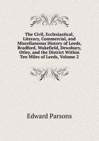 The Civil, Ecclesiastical, Literary, Commercial, and Miscellaneous History of Leeds, Bradford, Wakefield, Dewsbury, Otley, and the District Within Ten Miles of Leeds, Volume 2