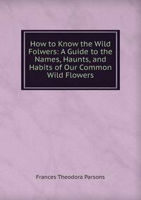 How to Know the Wild Folwers: A Guide to the Names, Haunts, and Habits of Our Common Wild Flowers