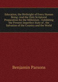 Education, the Birthright of Every Human Being: And the Only Scriptural Preparation for the Millenium : Exhibiting the Present Imperfect State of . the Salvation of the Country and the World