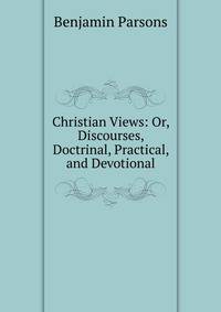 Christian Views: Or, Discourses, Doctrinal, Practical, and Devotional