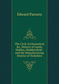 The Civil, Ecclesiastical &amp;c. History of Leeds, Halifax, Huddersfield . and the Manufacturing District of Yorkshire