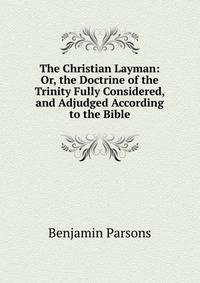 The Christian Layman: Or, the Doctrine of the Trinity Fully Considered, and Adjudged According to the Bible