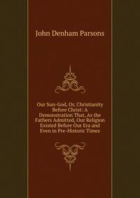 Our Sun-God, Or, Christianity Before Christ: A Demonstration That, As the Fathers Admitted, Our Religion Existed Before Our Era and Even in Pre-Historic Times