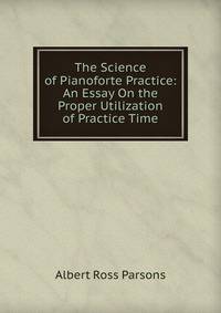 The Science of Pianoforte Practice: An Essay On the Proper Utilization of Practice Time