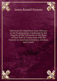 Selections for Repetition from Memory at the Examinations Conducted by the Regents of the University of the State of New York in Connection with the Courses in American Literature, German, and French
