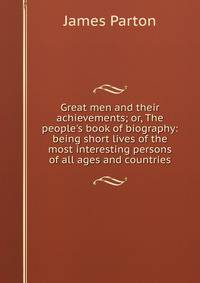 Great men and their achievements; or, The people's book of biography: being short lives of the most interesting persons of all ages and countries
