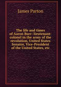 The life and times of Aaron Burr: lieutenant-colonel in the army of the revolution, United States Senator, Vice-President of the United States, etc.