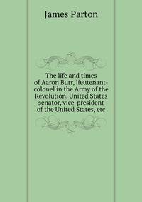 The life and times of Aaron Burr, lieutenant-colonel in the Army of the Revolution. United States senator, vice-president of the United States, etc