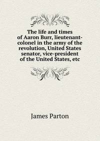 The life and times of Aaron Burr, lieutenant-colonel in the army of the revolution, United States senator, vice-president of the United States, etc