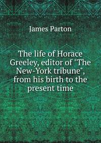The life of Horace Greeley, editor of "The New-York tribune", from his birth to the present time