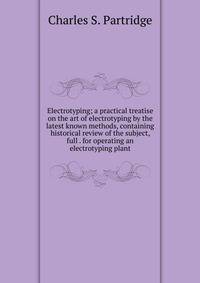 Electrotyping; a practical treatise on the art of electrotyping by the latest known methods, containing historical review of the subject, full . for operating an electrotyping plant