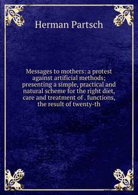 Messages to mothers: a protest against artificial methods; presenting a simple, practical and natural scheme for the right diet, care and treatment of . functions, the result of twenty-th