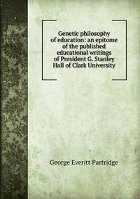 Genetic philosophy of education: an epitome of the published educational writings of President G. Stanley Hall of Clark University