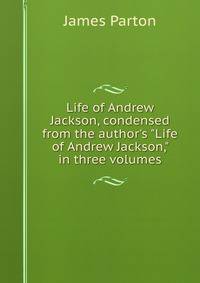 Life of Andrew Jackson, condensed from the author's "Life of Andrew Jackson," in three volumes