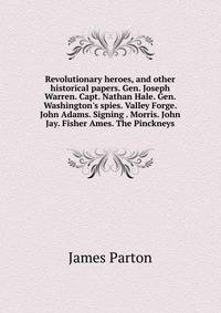 Revolutionary heroes, and other historical papers. Gen. Joseph Warren. Capt. Nathan Hale. Gen. Washington's spies. Valley Forge. John Adams. Signing . Morris. John Jay. Fisher Ames. The Pinckneys