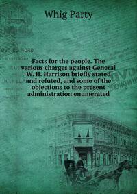 Facts for the people. The various charges against General W. H. Harrison briefly stated and refuted, and some of the objections to the present administration enumerated