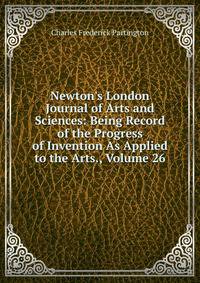 Newton's London Journal of Arts and Sciences: Being Record of the Progress of Invention As Applied to the Arts., Volume 26