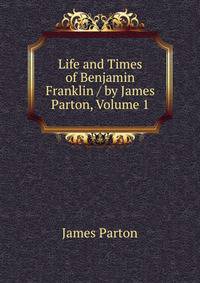 Life and Times of Benjamin Franklin / by James Parton, Volume 1