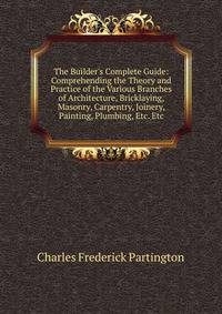 The Builder's Complete Guide: Comprehending the Theory and Practice of the Various Branches of Architecture, Bricklaying, Masonry, Carpentry, Joinery, Painting, Plumbing, Etc. Etc