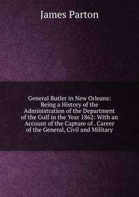 General Butler in New Orleans: Being a History of the Administration of the Department of the Gulf in the Year 1862: With an Account of the Capture of . Career of the General, Civil and Military