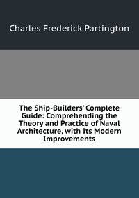 The Ship-Builders' Complete Guide: Comprehending the Theory and Practice of Naval Architecture, with Its Modern Improvements