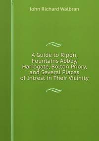 A Guide to Ripon, Fountains Abbey, Harrogate, Bolton Priory, and Several Places of Intrest in Their Vicinity