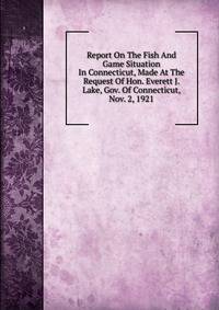 Report On The Fish And Game Situation In Connecticut, Made At The Request Of Hon. Everett J. Lake, Gov. Of Connecticut, Nov. 2, 1921