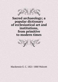 Sacred archaeology; a popular dictionary of ecclesiastical art and institutions, from primitive to modern times