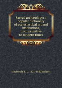 Sacred arch?ology: a popular dictionary of ecclesiastical art and institutions, from primitive to modern times