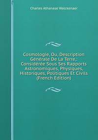 Cosmologie, Ou, Description Generale De La Terre,: Consideree Sous Ses Rapports Astronomiques, Physiques, Historiques, Politiques Et Civils (French Edition)