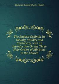 The English Ordinal: Its History, Validity and Catholicity, with an Introduction On the Three Holy Orders of Ministers in the Church