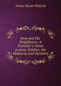 Java and Her Neighbours: A Traveller's Notes in Java, Celebes, the Moluccas and Sumatra