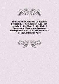 The Life And Character Of Stephen Decatur; Late Commodore And Post-captain In The Navy Of The United States, And Navy-commissioner: Interspersed With . And Achievements Of The American Navy