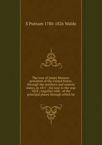 The tour of James Monroe: president of the United States, through the northern and eastern states, in 1817 ; his tour in the year 1818 ; together with . of the principal places through which he