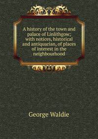 A history of the town and palace of Linlithgow; with notices, historical and antiquarian, of places of interest in the neighbourhood