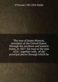 The tour of James Monroe, president of the United States, through the northern and eastern states, in 1817: his tour in the year 1818 : together with . of the principal places through which he
