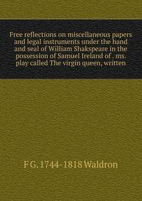 Free reflections on miscellaneous papers and legal instruments under the hand and seal of William Shakspeare in the possession of Samuel Ireland of . ms. play called The virgin queen, written