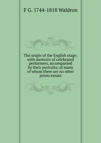 The origin of the English stage; with memoirs of celebrated performers, accompanied by their portraits; of many of whom there are no other prints extant