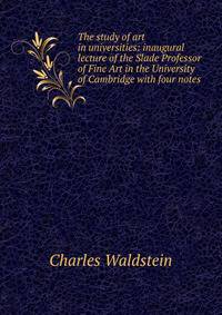 The study of art in universities: inaugural lecture of the Slade Professor of Fine Art in the University of Cambridge with four notes