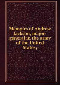 Memoirs of Andrew Jackson, major-general in the army of the United States;