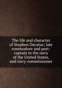 The life and character of Stephen Decatur; late commodore and port-captain in the navy of the United States, and navy-commissioner