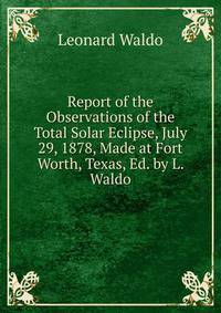 Report of the Observations of the Total Solar Eclipse, July 29, 1878, Made at Fort Worth, Texas, Ed. by L. Waldo