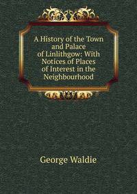 A History of the Town and Palace of Linlithgow: With Notices of Places of Interest in the Neighbourhood