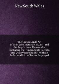 The Crown Lands Act of 1884 (480 Victoriae, No.18), and the Regulations Thereunder, Including the Timber, State Forests, and Quarry Regulations: With an Index And List of Forms Employed