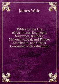Tables for the Use of Architects, Engineers, Surveyors, Builders; Mahogany, Deal, and Timber Merchants; and Others Concerned with Valuations