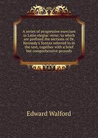 A series of progressive exercises in Latin elegiac verse; to which are prefixed the sections of Dr. Kennedy's Syntax referred to in the text, together with a brief but comprehensive prosody